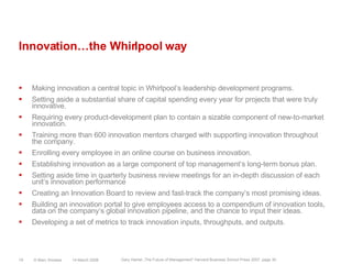 Innovation…the Whirlpool wayMaking innovation a central topic in Whirlpool‘s leadership development programs.Setting aside a substantial share of capital spending every year for projects that were truly innovative.Requiring every product-development plan to contain a sizable component of new-to-market innovation.Training more than 600 innovation mentors charged with supporting innovation throughout the company.Enrolling every employee in an online course on business innovation.Establishing innovation as a large component of top management‘s long-term bonus plan.Setting aside time in quarterly business review meetings for an in-depth discussion of each unit‘s innovation performanceCreating an Innovation Board to review and fast-track the company‘s most promising ideas.Building an innovation portal to give employees access to a compendium of innovation tools, data on the company‘s global innovation pipeline, and the chance to input their ideas.Developing a set of metrics to track innovation inputs, throughputs, and outputs. 14 March 2008© Marc Sniukas19Gary Hamel „The Future of Management“ Harvard Business School Press 2007, page 30