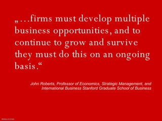 „…firms must develop multiple business opportunities, and to continue to grow and survive they must do this on an ongoing basis.“John Roberts, Professor of Economics, Strategic Management, and International Business Stanford Graduate School of Business