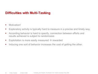 Difficulties with Multi-TaskingMotivation!Exploratory activity is typically hard to measure in a precise and timely way.According behavior is hard to specify, connection between efforts and results achieved is subject to randomnessExploitation is more easily measured  rewardedInducing one sort of behavior increases the cost of getting the other.14 March 2008© Marc Sniukas24Following John Roberts „The Modern Firm“ Oxford University Press 2004
