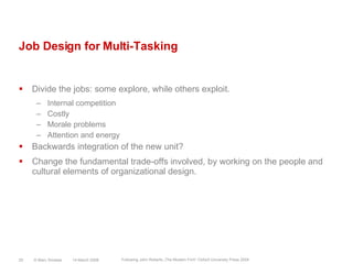 Job Design for Multi-TaskingDivide the jobs: some explore, while others exploit.Internal competitionCostlyMorale problemsAttention and energyBackwards integration of the new unit?Change the fundamental trade-offs involved, by working on the people and cultural elements of organizational design.14 March 2008© Marc Sniukas25Following John Roberts „The Modern Firm“ Oxford University Press 2004