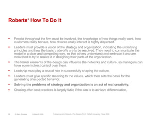 Roberts‘ How To Do ItPeople throughout the firm must be involved, the knowledge of how things really work, how customers really behave, how choices really interact is highly dispersed.Leaders must provide a vision of the strategy and organization, indicating the underlying principles and how the basic trade-offs are to be resolved. They need to communicate the model in a clear and compelling way, so that others understand and embrace it and are motivated to try to realize it in designing their parts of the organization.The formal elements of the design can influence the networks and culture, so managers can have some indirect control over them.Leadship must play a crucial role in successfully shaping the culture.Leaders must give specific meaning to the values, which then sets the basis for the generating of expected behavior.Solving the problems of strategy and organization is an act of real creativity.Chasing after best practices is largely futile if the aim is to achieve differentiation.14 March 2008© Marc Sniukas28Following John Roberts „The Modern Firm“ Oxford University Press 2004