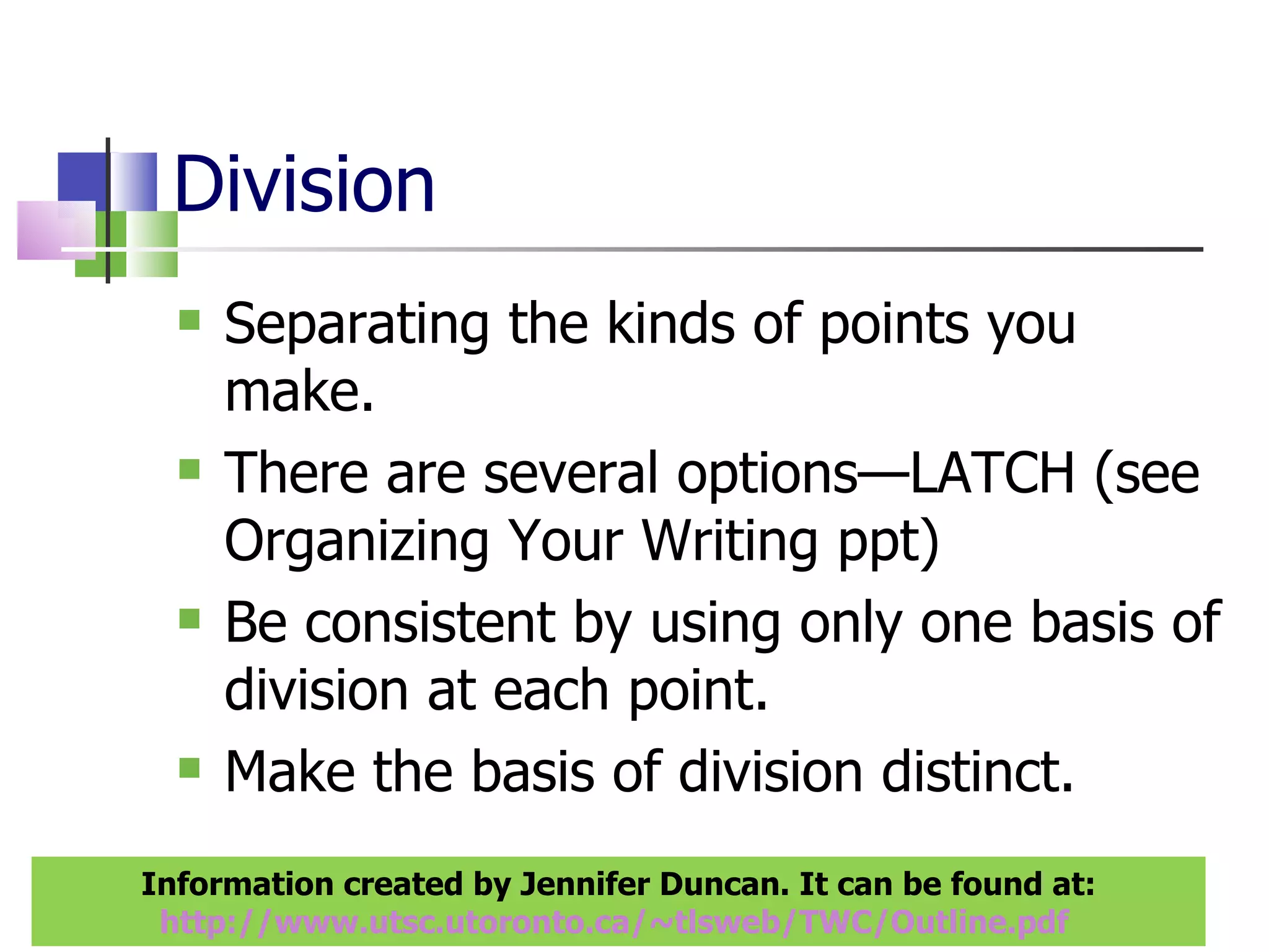 Division Separating the kinds of points you make. There are several options—LATCH (see Organizing Your Writing ppt) Be consistent by using only one basis of division at each point. Make the basis of division distinct. Information created by Jennifer Duncan. It can be found at: http://www.utsc.utoronto.ca/~tlsweb/TWC/Outline.pdf   