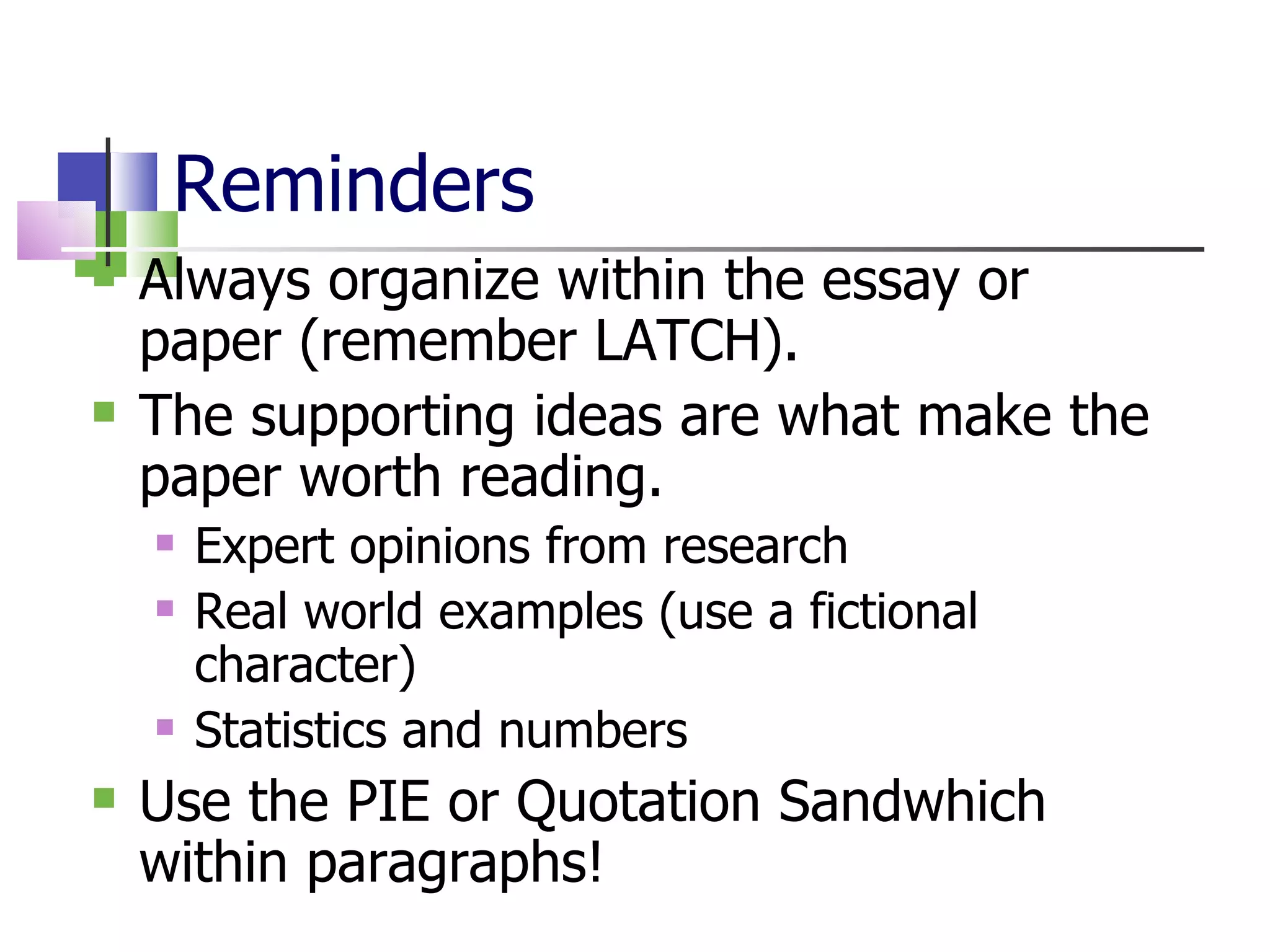 Reminders Always organize within the essay or paper (remember LATCH). The supporting ideas are what make the paper worth reading. Expert opinions from research Real world examples (use a fictional character) Statistics and numbers Use the PIE or Quotation Sandwhich within paragraphs! 