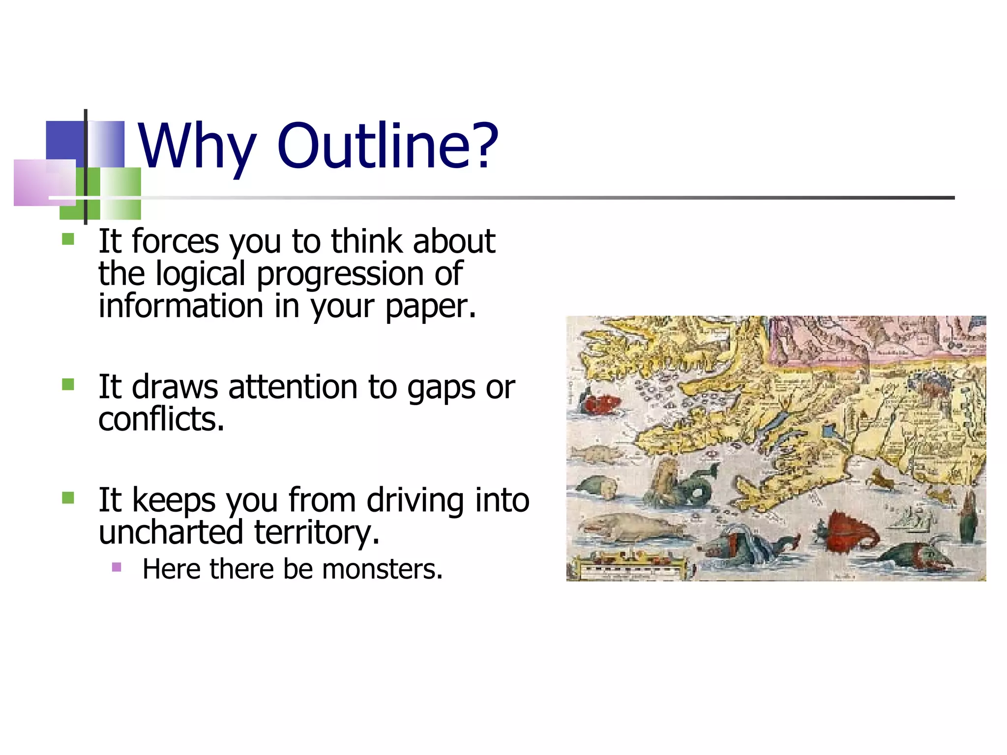 Why Outline? It forces you to think about the logical progression of information in your paper. It draws attention to gaps or conflicts. It keeps you from driving into uncharted territory. Here there be monsters. 