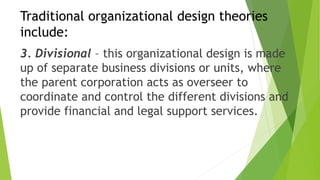 Traditional organizational design theories
include:
3. Divisional – this organizational design is made
up of separate business divisions or units, where
the parent corporation acts as overseer to
coordinate and control the different divisions and
provide financial and legal support services.
 