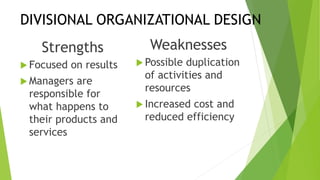DIVISIONAL ORGANIZATIONAL DESIGN
Strengths
 Focused on results
 Managers are
responsible for
what happens to
their products and
services
Weaknesses
 Possible duplication
of activities and
resources
 Increased cost and
reduced efficiency
 