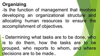 Organizing
-Is the function of management that involves
developing an organizational structure and
allocating human resources to ensure the
accomplishment of objectives.
- Determining what tasks are to be done, who
is to do them, how the tasks are to be
grouped, who reports to whom, and where
decisions are to be made..
 