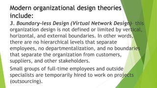 Modern organizational design theories
include:
3. Boundary-less Design (Virtual Network Design)– this
organization design is not defined or limited by vertical,
horizontal, and external boundaries. In other words,
there are no hierarchical levels that separate
employees, no departmentalization, and no boundaries
that separate the organization from customers,
suppliers, and other stakeholders.
Small groups of full-time employees and outside
specialists are temporarily hired to work on projects
(outsourcing).
 