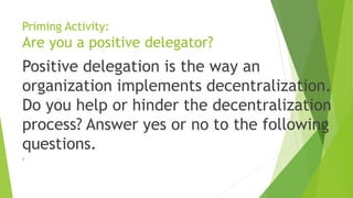 Priming Activity:
Are you a positive delegator?
Positive delegation is the way an
organization implements decentralization.
Do you help or hinder the decentralization
process? Answer yes or no to the following
questions.
)
 