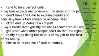 YES NO
• I tend to be a perfectionist. ____ ___
• My boss expects me to know all the details of my job. ____ ___
• I don’t have the time to explain clearly and
concisely how a task should be accomplished. ___ ___
• I often end up doing tasks myself. ___ ___
• My subordinates typically are not as committed as I am.___ ___
• I get upset when other people don’t do the task right. ___ ___
• I really enjoy doing the details of my job to the best
of my ability. ___ ___
• I like to be in control of task outcomes. ___ ___
 