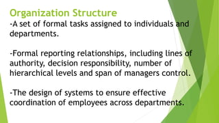Organization Structure
-A set of formal tasks assigned to individuals and
departments.
-Formal reporting relationships, including lines of
authority, decision responsibility, number of
hierarchical levels and span of managers control.
-The design of systems to ensure effective
coordination of employees across departments.
 