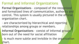 Formal and Informal Organizations
Formal Organizations – composed of the recognized
and formalized lines of communication, authority and
control. This system is usually pictured in the official
organization chart.
– are characterized by hierarchical and reporting
relationships among groups or members.
Informal Organizations – consist of informal groups
born out of the need for social affiliation
- is much more subtle and invisible in the organization
chart.
 