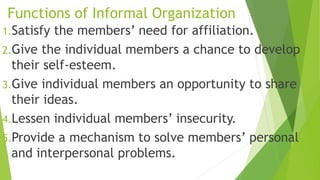 Functions of Informal Organization
1.Satisfy the members’ need for affiliation.
2.Give the individual members a chance to develop
their self-esteem.
3.Give individual members an opportunity to share
their ideas.
4.Lessen individual members’ insecurity.
5.Provide a mechanism to solve members’ personal
and interpersonal problems.
 