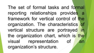 The set of formal tasks and formal
reporting relationships provides a
framework for vertical control of the
organization. The characteristics of
vertical structure are portrayed in
the organization chart, which is the
visual representation of an
organization’s structure.
 