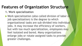 Features of Organization Structure
1. Work specialization
 Work specialization (also called division of labor or
job specialization) is the degree to which
organizational tasks are sub-divided into individual
jobs. It may increase the efficiency of workers,
but with too much specialization, employees may
feel isolated and bored. Many organizations
enlarge jobs or rotate assigned tasks to provide
greater challenges.
 
