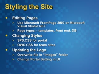 Styling the Site Editing Pages Use Microsoft FrontPage 2003 or Microsoft Visual Studio.NET Page types – templates, front end, DB  Changing Styles SPS.CSS for portal OWS.CSS for team sites Updating the Logo Overwrite file in “images” folder Change Portal Setting in UI 