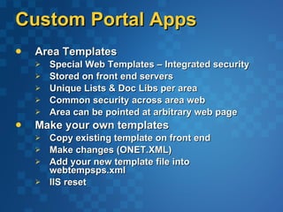 Custom Portal Apps Area Templates Special Web Templates – Integrated security Stored on front end servers  Unique Lists & Doc Libs per area  Common security across area web  Area can be pointed at arbitrary web page Make your own templates  Copy existing template on front end  Make changes (ONET.XML)  Add your new template file into webtempsps.xml IIS reset 