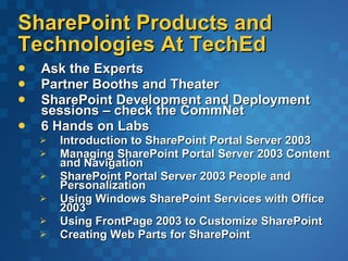SharePoint Products and Technologies At TechEd Ask the Experts  Partner Booths and Theater SharePoint Development and Deployment sessions – check the CommNet 6 Hands on Labs Introduction to SharePoint Portal Server 2003  Managing SharePoint Portal Server 2003 Content and Navigation  SharePoint Portal Server 2003 People and Personalization  Using Windows SharePoint Services with Office 2003    Using FrontPage 2003 to Customize SharePoint  Creating Web Parts for SharePoint  