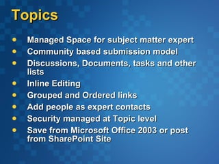 Topics Managed Space for subject matter expert Community based submission model Discussions, Documents, tasks and other lists Inline Editing Grouped and Ordered links Add people as expert contacts Security managed at Topic level Save from Microsoft Office 2003 or post from SharePoint Site 