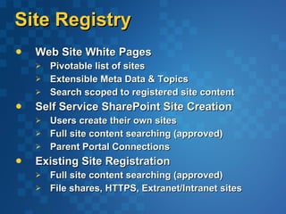 Site Registry Web Site White Pages  Pivotable list of sites Extensible Meta Data & Topics Search scoped to registered site content Self Service SharePoint Site Creation Users create their own sites Full site content searching (approved) Parent Portal Connections Existing Site Registration Full site content searching (approved) File shares, HTTPS, Extranet/Intranet sites 