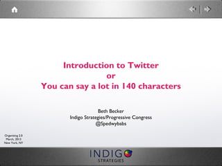 Introduction to Twitter
                                 or
                 You can say a lot in 140 characters

                                     Beth Becker
                        Indigo Strategies/Progressive Congress
                                    @Spedwybabs

Organizing 2.0
 March, 2013
New York, NY
 