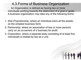 4.3 Forms of Business Organization
An Organization is defined as having two or more
individuals working towards the attainment of a goal or goals.
A business organization may take any of the following forms:
1. Sole Proprietorship, where an individual owns all the assets,
os the simplest business form;
2. Partnership, where an association of two or more persons
carry on as co-owners of a business for profit.
3. Corporation, where a separate body consisting of at least five
individuals is treated by law as a unit.
 