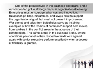 One of the perspectives in the balanced scorecard, and a
recommended gol in strategy maps, is organizational learning.
Enterprises must encourage advances and innovation.
Relationshipp lines, hierarchies, and levels exist to support
the organizational goal, but must not prevent improvement.
War stories and tales from battlefields serve as inspiring
examples of how the 'chains of command' support bold moves
from soldiers in the conflict areas in the absence of their
commanders. The same is true in the business arena, where
operations personnel in their respective fields with agreed
goals with senior executive perform excellently when a degree
of flexibility is granted.
 