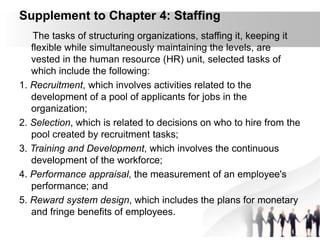 Supplement to Chapter 4: Staffing
The tasks of structuring organizations, staffing it, keeping it
flexible while simultaneously maintaining the levels, are
vested in the human resource (HR) unit, selected tasks of
which include the following:
1. Recruitment, which involves activities related to the
development of a pool of applicants for jobs in the
organization;
2. Selection, which is related to decisions on who to hire from the
pool created by recruitment tasks;
3. Training and Development, which involves the continuous
development of the workforce;
4. Performance appraisal, the measurement of an employee's
performance; and
5. Reward system design, which includes the plans for monetary
and fringe benefits of employees.
 