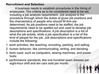 Recruitment and Selection
A business needs to establish procedures in the hiring of
employees. The criteria as to be considered need to be set,
including a job analysis requirement. Job analysis is the
procedure through which the duties of given job positions and
the charcteristics of people who should fill thm are
determined. As job positions need to be staffed, the job
requirements need to be spelled out and used to develop job
descriptions and specifications. A job description is a list of
what the job entails, while a job specification is a list of the
kind of peopel for the job. Job descriptions and specifications
include the following:
1. work activities, like teaching, encoding, painting, and selling;
2. human behavior, like communicating, writing, and deciding;
3. tools used, such as computers, sewing machines, and power
tools;
4. performance standards, like one hundred sewn dresses per
eight-hour shift and ten cars sold per month;
 