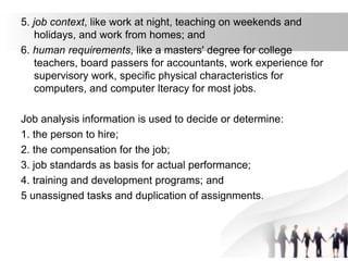 5. job context, like work at night, teaching on weekends and
holidays, and work from homes; and
6. human requirements, like a masters' degree for college
teachers, board passers for accountants, work experience for
supervisory work, specific physical characteristics for
computers, and computer lteracy for most jobs.
Job analysis information is used to decide or determine:
1. the person to hire;
2. the compensation for the job;
3. job standards as basis for actual performance;
4. training and development programs; and
5 unassigned tasks and duplication of assignments.
 