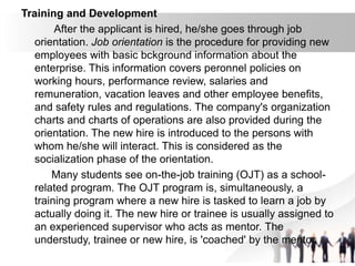 Training and Development
After the applicant is hired, he/she goes through job
orientation. Job orientation is the procedure for providing new
employees with basic bckground information about the
enterprise. This information covers peronnel policies on
working hours, performance review, salaries and
remuneration, vacation leaves and other employee benefits,
and safety rules and regulations. The company's organization
charts and charts of operations are also provided during the
orientation. The new hire is introduced to the persons with
whom he/she will interact. This is considered as the
socialization phase of the orientation.
Many students see on-the-job training (OJT) as a school-
related program. The OJT program is, simultaneously, a
training program where a new hire is tasked to learn a job by
actually doing it. The new hire or trainee is usually assigned to
an experienced supervisor who acts as mentor. The
understudy, trainee or new hire, is 'coached' by the mentor.
 