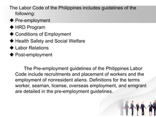 The Labor Code of the Philippines includes guidelines of the
following:
 Pre-employment
 HRD Program
 Conditions of Employment
 Health Safety and Social Welfare
 Labor Relations
 Post-employment
The Pre-employment guidelines of the Philippines Labor
Code include recruitments and placement of workers and the
employment of nonresident aliens. Definitions for the terms
worker, seaman, license, overseas employment, and emigrant
are detailed in the pre-employment guidelines.
 
