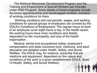 The National Manpower Development Program and the
Training and Employment of Special Workers are included
under HRD Program. Some details of these programs include
the terms apprenticeship and handicapped workers, inclusive
of working conditions for them.
Working conditions and rest periods, wages, and working
conditions for special groups of employees are covered by the
DOLE's Conditions of Employment. The regular hours of work
of an employee cover eight hours a day. In the health sector,
the working hours have more conditions and details,
dependent on the municipality, and sixe of the health
organization.
Medical, dental and occupational safety, employee's
compensation and state insurance fund, medicare, and adult
education are detailed under Health, Safety, and Social
Welfare. The DOLE may, for instance, prescribe first-aid
medicine and equipment, dependent on the nature and
conditions of the work in a given establishment (DOLE, Book
IV-Health, Safety, and Social Welfare).
 