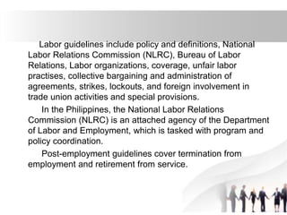 Labor guidelines include policy and definitions, National
Labor Relations Commission (NLRC), Bureau of Labor
Relations, Labor organizations, coverage, unfair labor
practises, collective bargaining and administration of
agreements, strikes, lockouts, and foreign involvement in
trade union activities and special provisions.
In the Philippines, the National Labor Relations
Commission (NLRC) is an attached agency of the Department
of Labor and Employment, which is tasked with program and
policy coordination.
Post-employment guidelines cover termination from
employment and retirement from service.
 