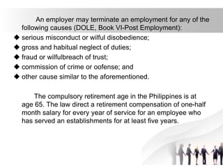 An employer may terminate an employment for any of the
following causes (DOLE, Book VI-Post Employment):
 serious misconduct or wilful disobedience;
 gross and habitual neglect of duties;
 fraud or wilfulbreach of trust;
 commission of crime or oofense; and
 other cause similar to the aforementioned.
The compulsory retirement age in the Philippines is at
age 65. The law direct a retirement compensation of one-half
month salary for every year of service for an employee who
has served an establishments for at least five years.
 