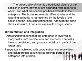 The organizational chart is a traditional picture of the
position in a firm, how they are arranged, who reports to
whom, and what the specific positions execute in the
enterprise. The boxes represents different roles and the
reporting authority is represented by the levels of the
boxes and the lines connecting them. Although the chart
shows structure, it does not explain its design issues.
Differentiation and Integration
Differentiation means that the enterprise is involved in
many tasks, with diverse kilss and methods. The tasks
have to be divided, and groups specialize in parts of the
larger task.
Integration is achieved with coordination, communication,
and collaboration as it involves linkingg parts of the
enterprise into a whole.
 