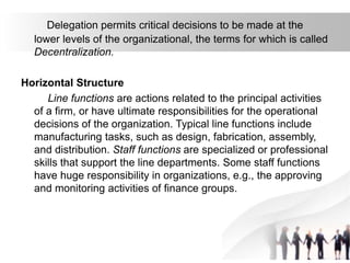 Delegation permits critical decisions to be made at the
lower levels of the organizational, the terms for which is called
Decentralization.
Horizontal Structure
Line functions are actions related to the principal activities
of a firm, or have ultimate responsibilities for the operational
decisions of the organization. Typical line functions include
manufacturing tasks, such as design, fabrication, assembly,
and distribution. Staff functions are specialized or professional
skills that support the line departments. Some staff functions
have huge responsibility in organizations, e.g., the approving
and monitoring activities of finance groups.
 