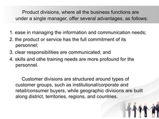 Product divisions, where all the business functions are
under a single manager, offer several advantages, as follows:
1. ease in managing the information and communication needs;
2. the product or service has the full commitment of its
personnel;
3. clear responsibilities are communicated; and
4. skills and othe training needs are more profound for the
personnel.
Customer divisions are structured around types of
customer groups, such as institutional/corporate and
retail/consumer buyers, while geographic divisions are built
along district, territories, regions, and countries.
 