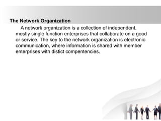 The Network Organization
A network organization is a collection of independent,
mostly single function enterprises that collaborate on a good
or service. The key to the network organization is electronic
communication, where information is shared with member
enterprises with distict compentencies.
 