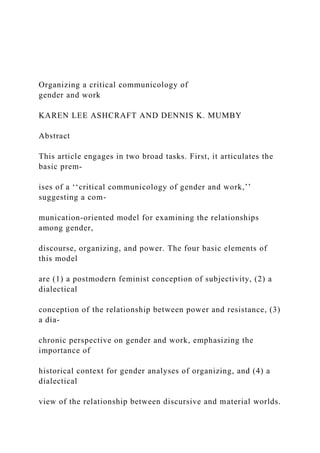 Organizing a critical communicology of
gender and work
KAREN LEE ASHCRAFT AND DENNIS K. MUMBY
Abstract
This article engages in two broad tasks. First, it articulates the
basic prem-
ises of a ‘‘critical communicology of gender and work,’’
suggesting a com-
munication-oriented model for examining the relationships
among gender,
discourse, organizing, and power. The four basic elements of
this model
are (1) a postmodern feminist conception of subjectivity, (2) a
dialectical
conception of the relationship between power and resistance, (3)
a dia-
chronic perspective on gender and work, emphasizing the
importance of
historical context for gender analyses of organizing, and (4) a
dialectical
view of the relationship between discursive and material worlds.
 