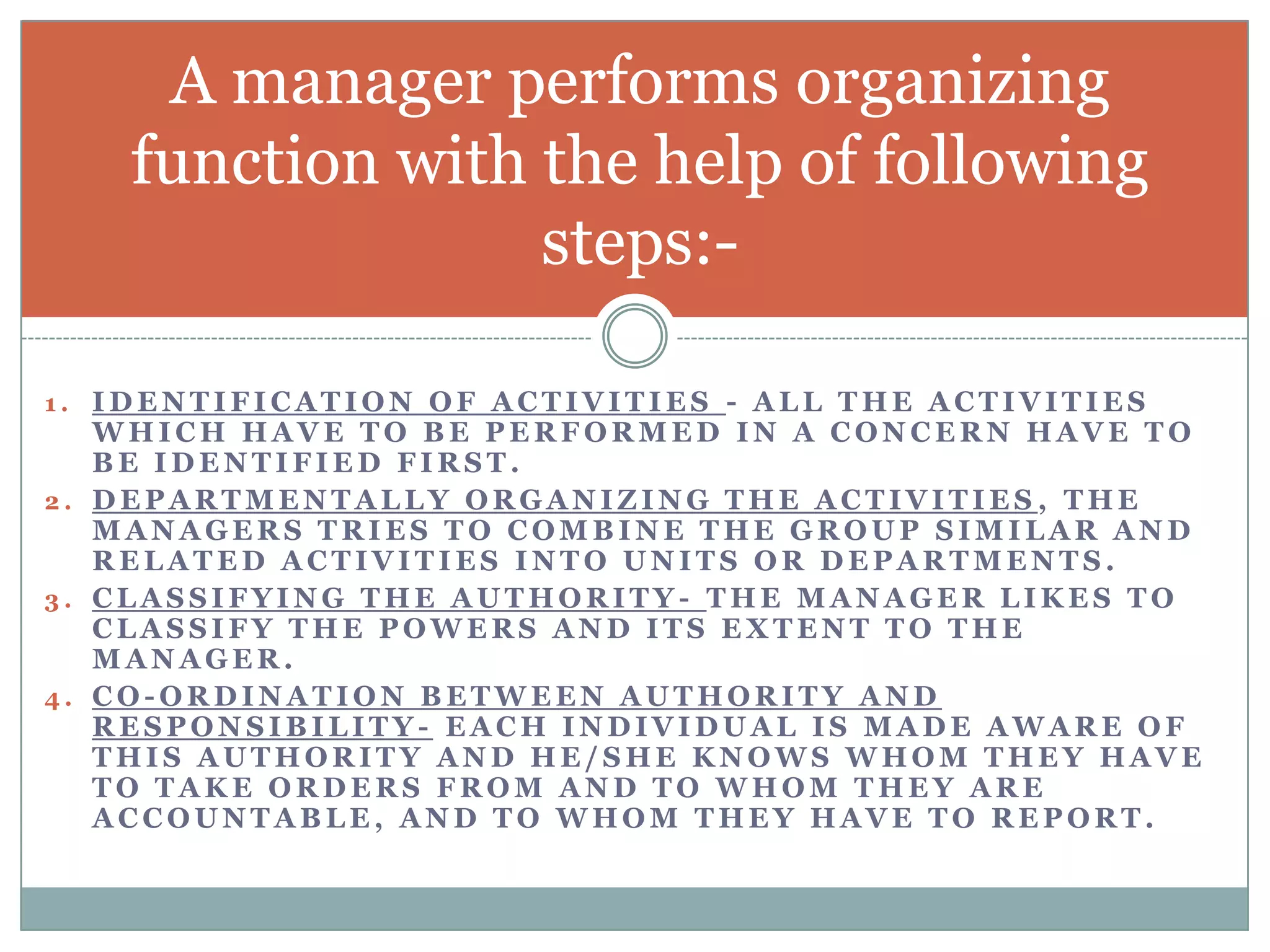 A manager performs organizing
    function with the help of following
                  steps:-

1. IDENTIFICATION OF ACTIVITIES - ALL THE ACTIVITIES
   WHICH HAVE TO BE PERFORMED IN A CONCERN HAVE TO
   BE IDENTIFIED FIRST.
2. DEPARTMENTALLY ORGANIZING THE ACTIVITIES , THE
   MANAGERS TRIES TO COMBINE THE GROUP SIMILAR AND
   RELATED ACTIVITIES INTO UNITS OR DEPARTMENTS.
3. CLASSIFYING THE AUTHORITY- THE MANAGER LIKES TO
   CLASSIFY THE POWERS AND ITS EXTENT TO THE
   MANAGER.
4. CO-ORDINATION BETWEEN AUTHORITY AND
   RESPONSIBILITY- EACH INDIVIDUAL IS MADE AWARE OF
   THIS AUTHORITY AND HE/SHE KNOWS WHOM THEY HAVE
   TO TAKE ORDERS FROM AND TO WHOM THEY ARE
   ACCOUNTABLE, AND TO WHOM THEY HAVE TO REPORT.
 