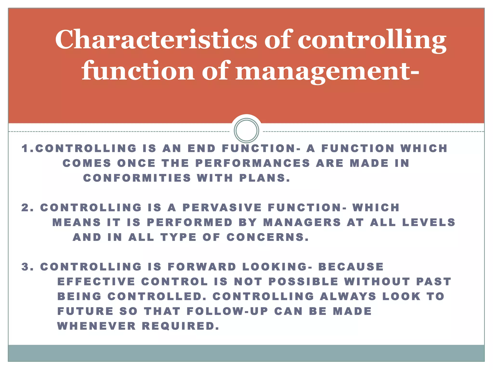 Characteristics of controlling
       function of management-

1.CONTROLLING IS AN END FUNCTION - A FUNCTION WHICH
     COMES ONCE THE PERFORMANCES ARE MADE IN
       CONFORMITIES WITH PLANS.

2 . C O N T R O L L I N G I S A P E R VA S I V E F U N C T I O N - W H I C H
      M E A N S I T I S P E R F O R M E D B Y M A N A G E R S AT A L L L E V E L S
          AND IN ALL TYPE OF CONCERNS.

3. CONTROLLING IS FORWARD LOOKING - BECAUSE
     E F F E C T I V E C O N T R O L I S N O T P O S S I B L E W I T H O U T PA S T
     B E I N G C O N T R O L L E D . C O N T R O L L I N G A L W AY S L O O K T O
     F U T U R E S O T H AT F O L L O W - U P C A N B E M A D E
     WHENEVER REQUIRED.
 