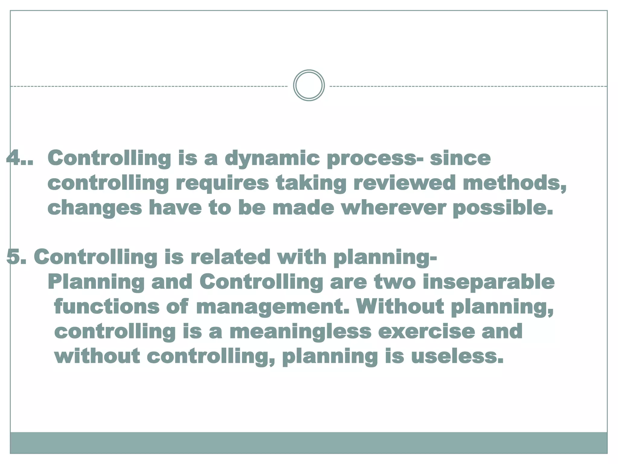 4.. Controlling is a dynamic process- since
    controlling requires taking reviewed methods,
    changes have to be made wherever possible.

5. Controlling is related with planning-
    Planning and Controlling are two inseparable
    functions of management. Without planning,
    controlling is a meaningless exercise and
    without controlling, planning is useless.
 