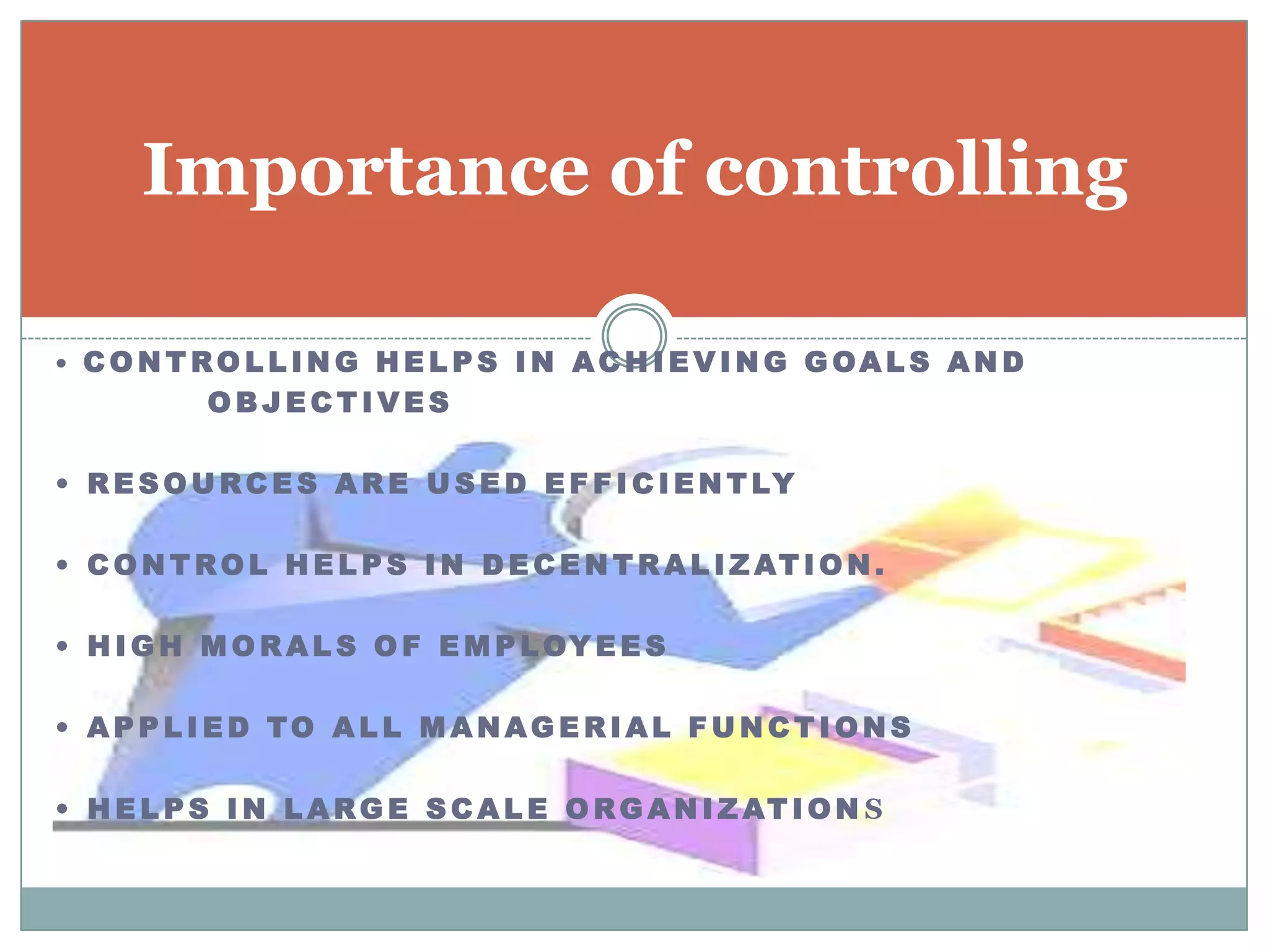 Importance of controlling

• CONTROLLING HEL PS IN ACHIEVING GOAL S AND
       OBJECTIVES

• R E S O U R C E S A R E U S E D E F F I C I E N T LY

• C O N T R O L H E L P S I N D E C E N T R A L I Z AT I O N .

• H I G H M O R A L S O F E M P L OY E E S

• APPL I ED TO AL L M ANAG ERIAL F U N CTI ONS

• H E L P S I N L A R G E S C A L E O R G A N I Z AT I O N S
 