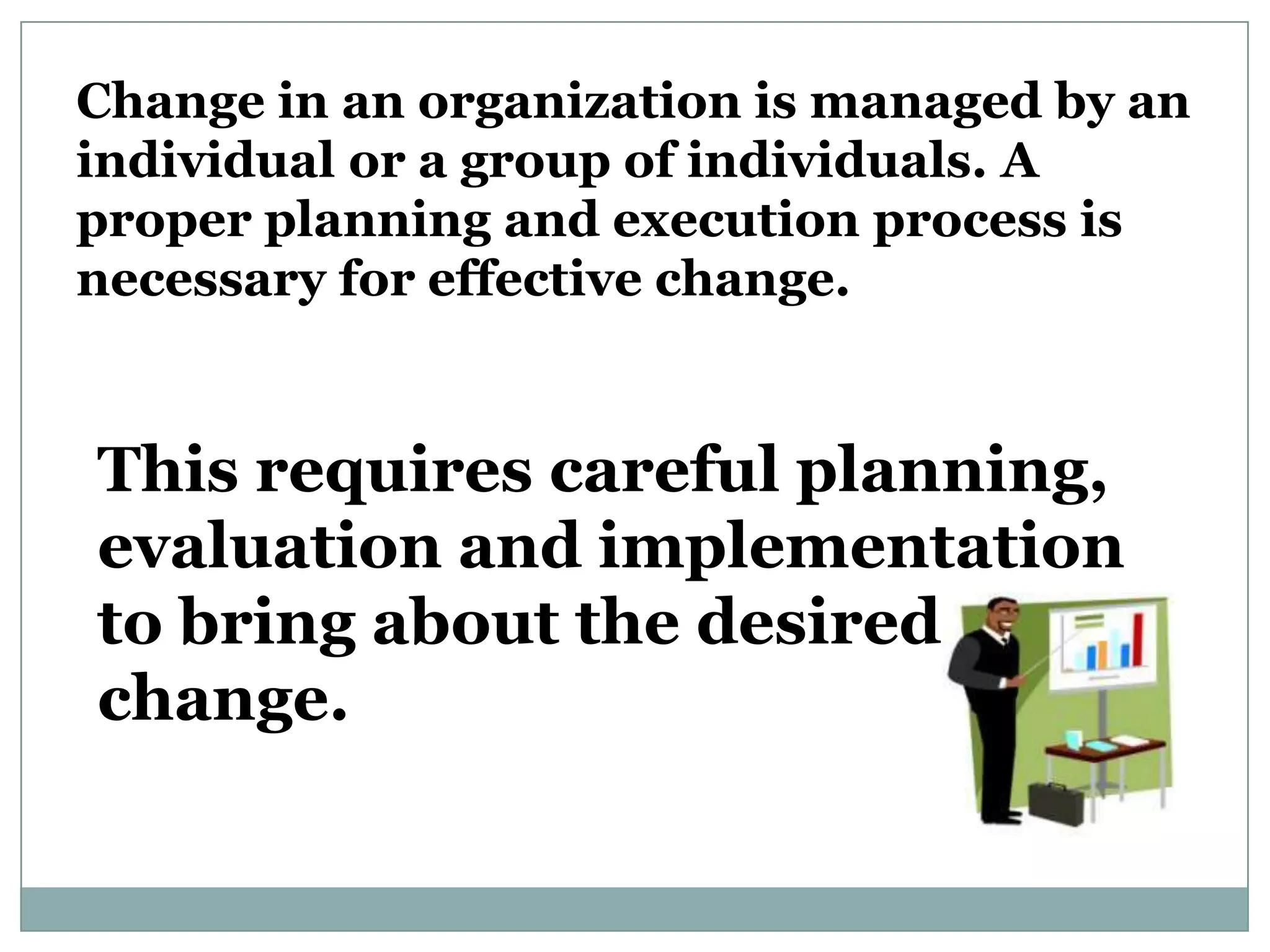 Change in an organization is managed by an
individual or a group of individuals. A
proper planning and execution process is
necessary for effective change.


This requires careful planning,
evaluation and implementation
to bring about the desired
change.
 