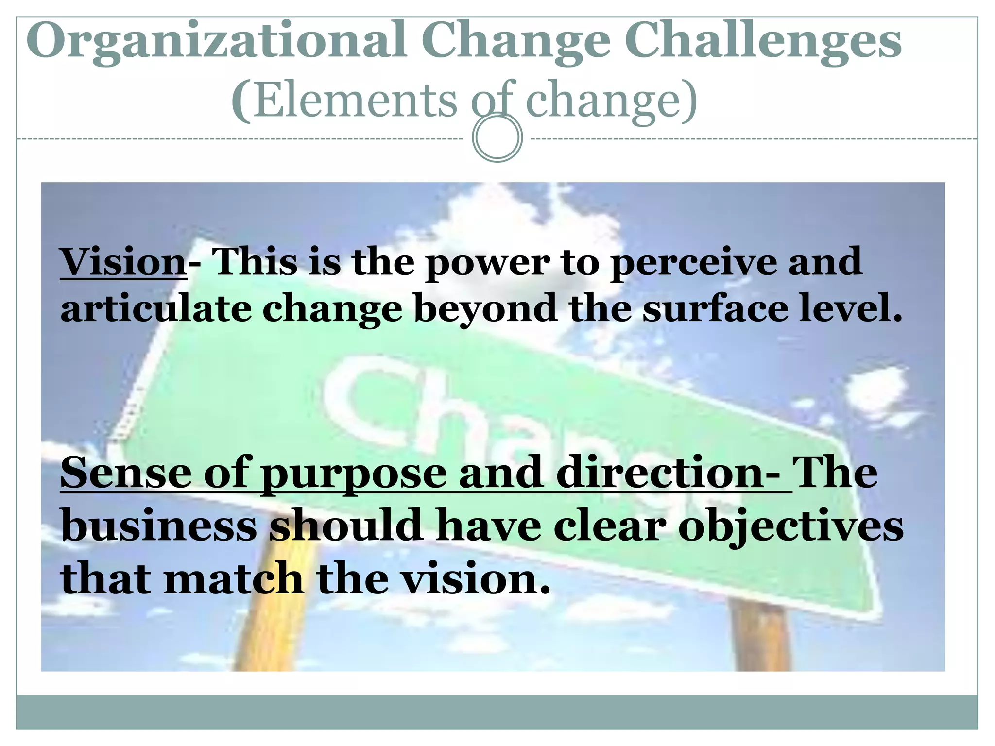 Organizational Change Challenges
       (Elements of change)


 Vision- This is the power to perceive and
 articulate change beyond the surface level.



 Sense of purpose and direction- The
 business should have clear objectives
 that match the vision.
 