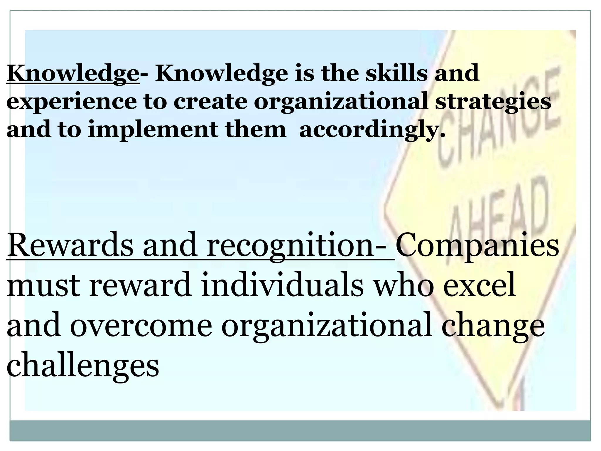 Knowledge- Knowledge is the skills and
experience to create organizational strategies
and to implement them accordingly.




Rewards and recognition- Companies
must reward individuals who excel
and overcome organizational change
challenges
 