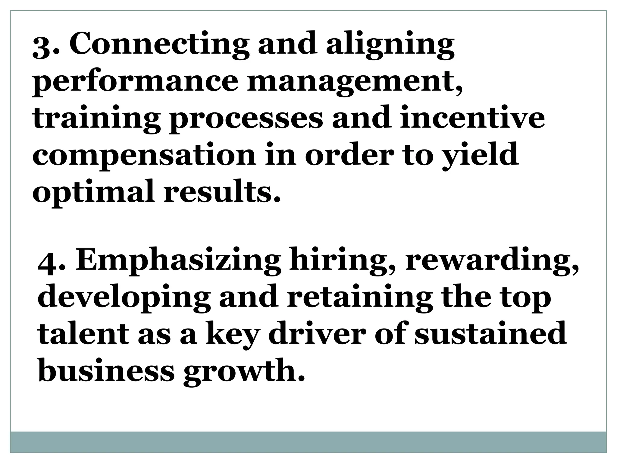 3. Connecting and aligning
performance management,
training processes and incentive
compensation in order to yield
optimal results.

4. Emphasizing hiring, rewarding,
developing and retaining the top
talent as a key driver of sustained
business growth.
 