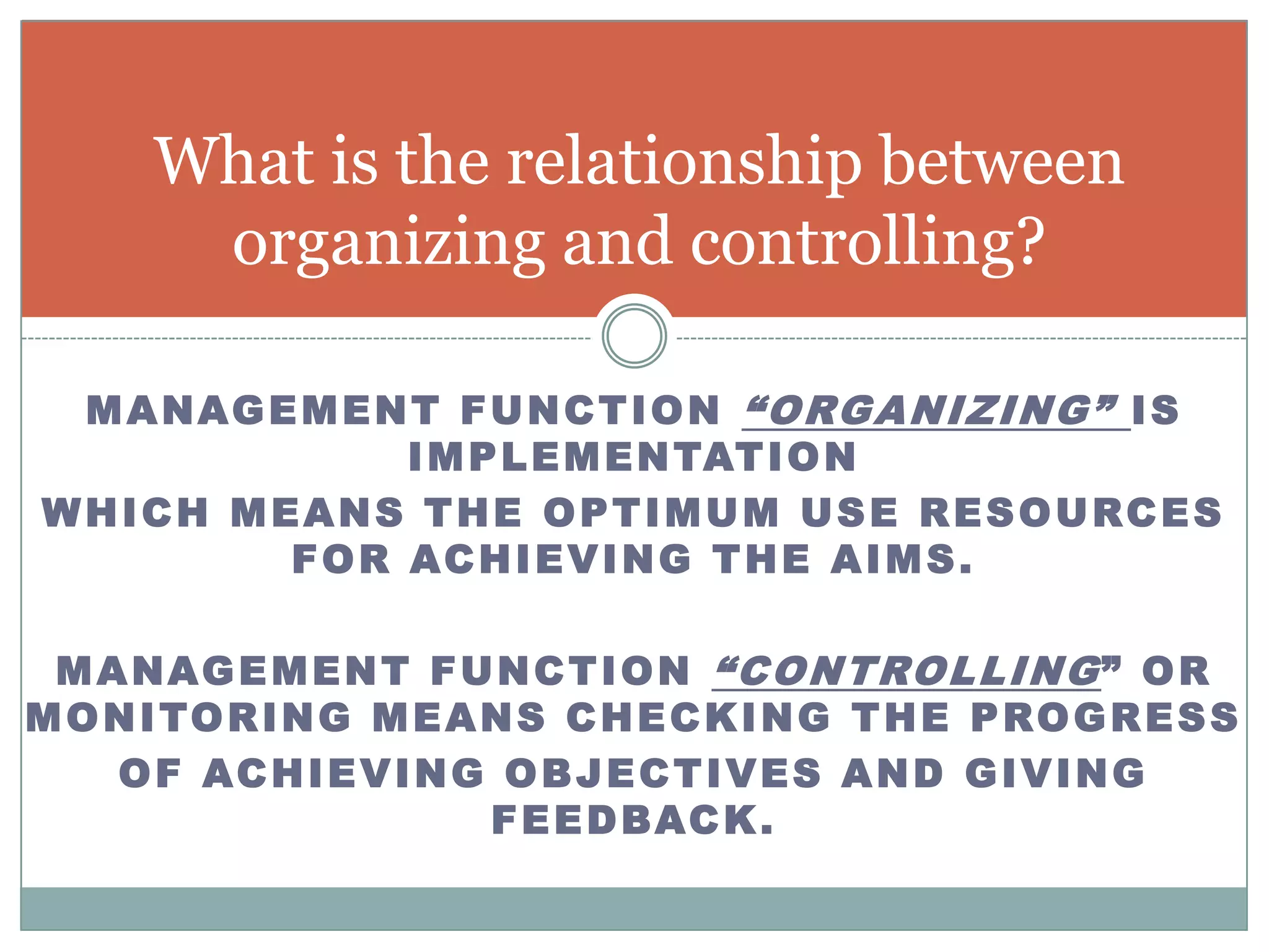 What is the relationship between
       organizing and controlling?

 M A N A G E M E N T F U N C T I O N “ O RG A N I Z I N G ” I S
                  I M P L E M E N TAT I O N
WHICH MEANS THE OPTIMUM USE RESOURCES
            FOR ACHIEVING THE AIMS.

 M A N A G E M E N T F U N C T I O N “ C O N T RO L L I N G ” O R
M O N I TO R I N G M E A N S C H E C K I N G T H E P R O G R E S S
    O F AC H I E V I N G O B J E C T I V E S A N D G I V I N G
                         F E E D B AC K .
 