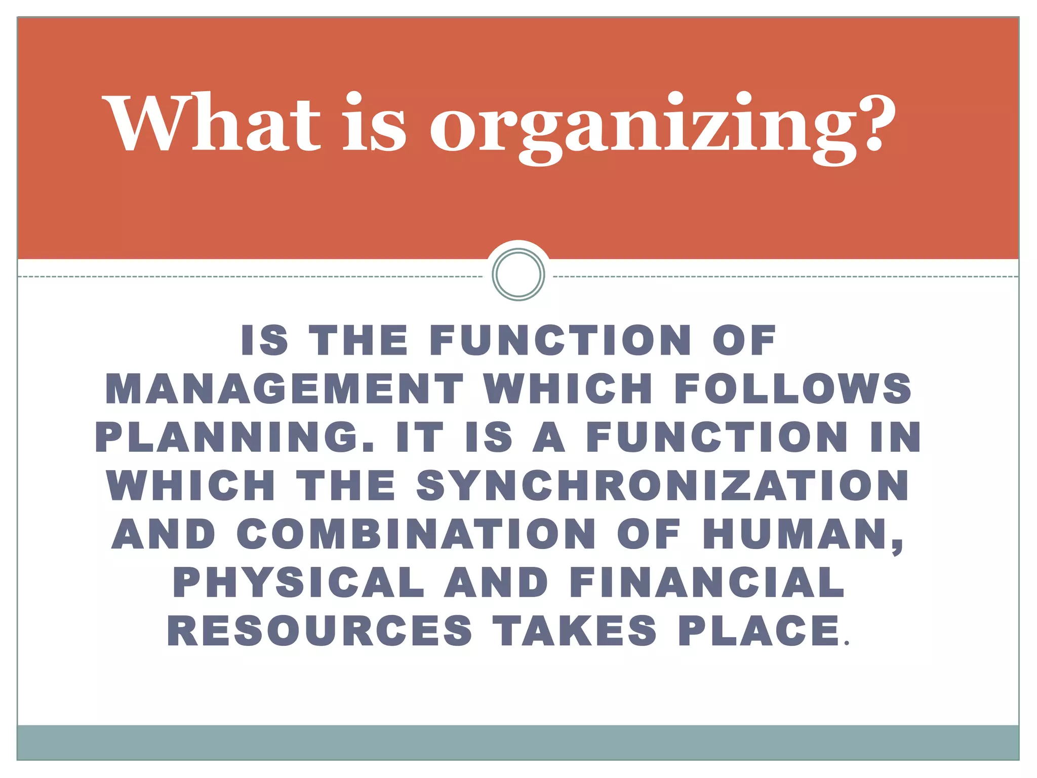 What is organizing?

     IS THE FUNCTION OF
MANAGEMENT WHICH FOLLOWS
PLANNING . IT IS A FUNCTION IN
WHICH THE SYNCHRONIZATION
 AND COMBINATION OF HUMAN,
   PHYSICAL AND FINANCIAL
   RESOURCES TAKES PLACE .
 